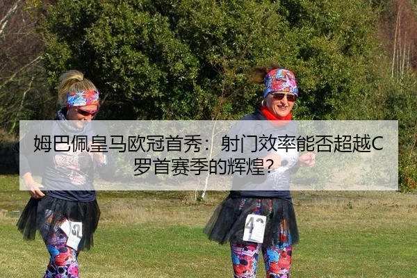 姆巴佩皇马欧冠首秀：射门效率能否超越C罗首赛季的辉煌？